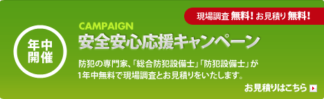 年中開催 「安全安心応援キャンペーン」 防犯の専門家、「総合防犯設備士」「防犯設備士」が1年中無料で現場調査とお見積りをします。