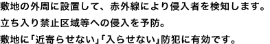 敷地の外周に設置して、赤外線により侵入者を検知します。立ち入り禁止区域等への侵入を予防。敷地に「近寄らせない」「入らせない」防犯に有効です。