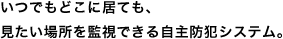 いつでもどこに居ても、見たい場所を監視できる自主防犯システム