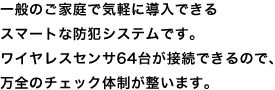 一般のご家庭で気軽に導入できるスマートな防犯システムです。ワイヤレスセンサ64台が接続できるので、万全のチェック体制が整います。